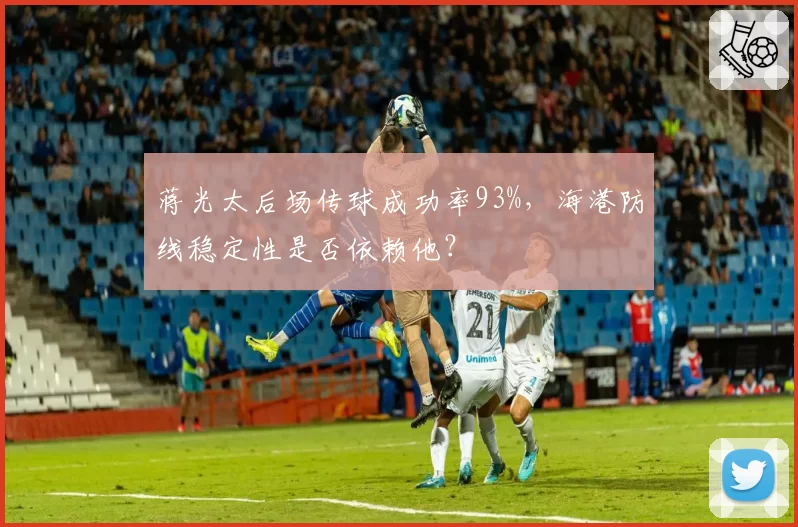 蒋光太后场传球成功率93%，海港防线稳定性是否依赖他？