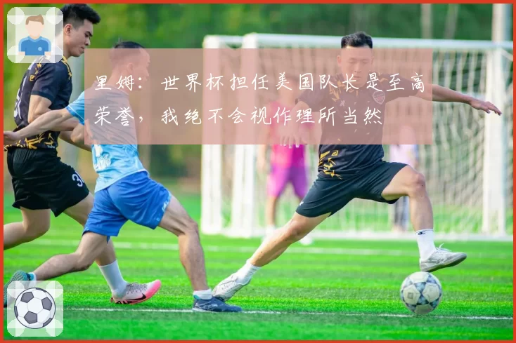 里姆：世界杯担任美国队长是至高荣誉，我绝不会视作理所当然