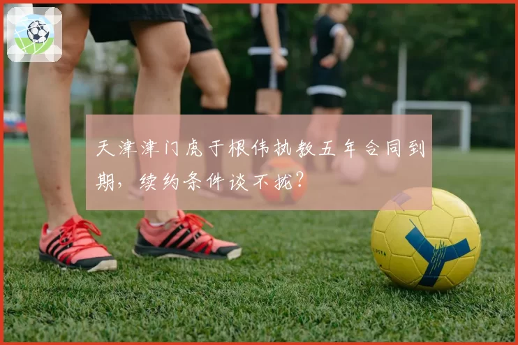 天津津门虎于根伟执教五年合同到期，续约条件谈不拢？
