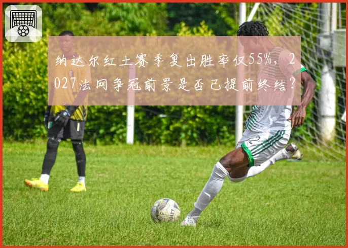 纳达尔红土赛季复出胜率仅55%,2027法网争冠前景是否已提前终结?