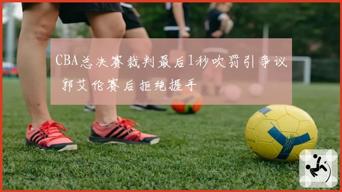CBA总决赛裁判最后1秒吹罚引争议 郭艾伦赛后拒绝握手