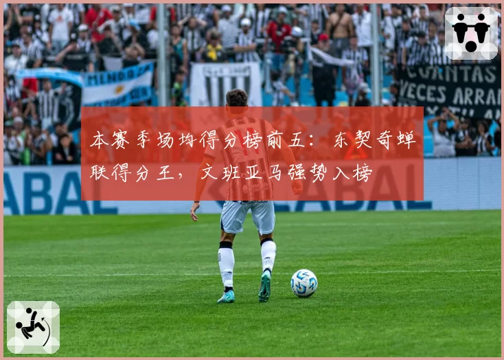 本赛季场均得分榜前五：东契奇蝉联得分王，文班亚马强势入榜