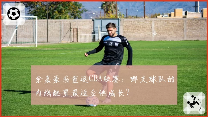 余嘉豪或重返CBA联赛,哪支球队的内线配置最适合他成长?