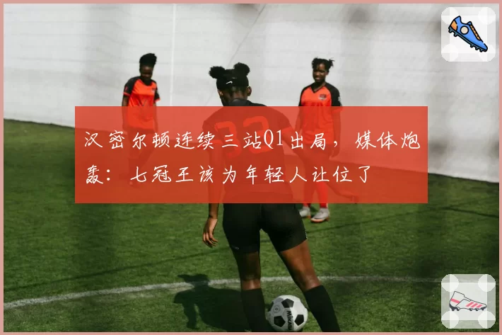 汉密尔顿连续三站Q1出局，媒体炮轰：七冠王该为年轻人让位了
