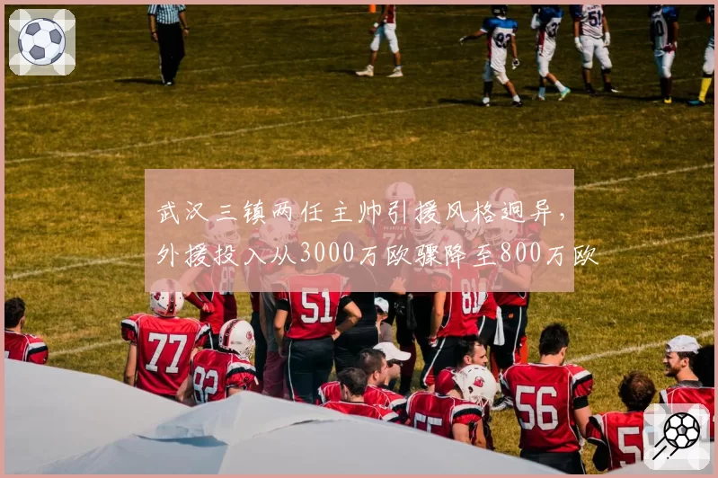 武汉三镇两任主帅引援风格迥异,外援投入从3000万欧骤降至800万欧