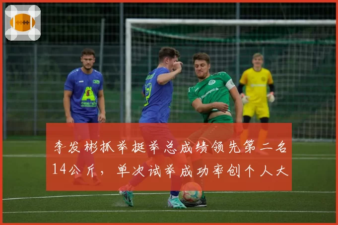 李发彬抓举挺举总成绩领先第二名14公斤，单次试举成功率创个人大赛最佳