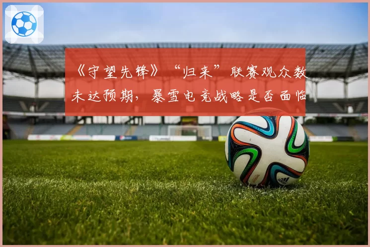 《守望先锋》“归来”联赛观众数未达预期，暴雪电竞战略是否面临调整？