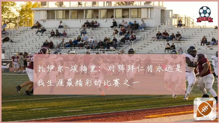 扎伊尔-埃梅里：对阵拜仁将永远是我生涯最精彩的比赛之一
