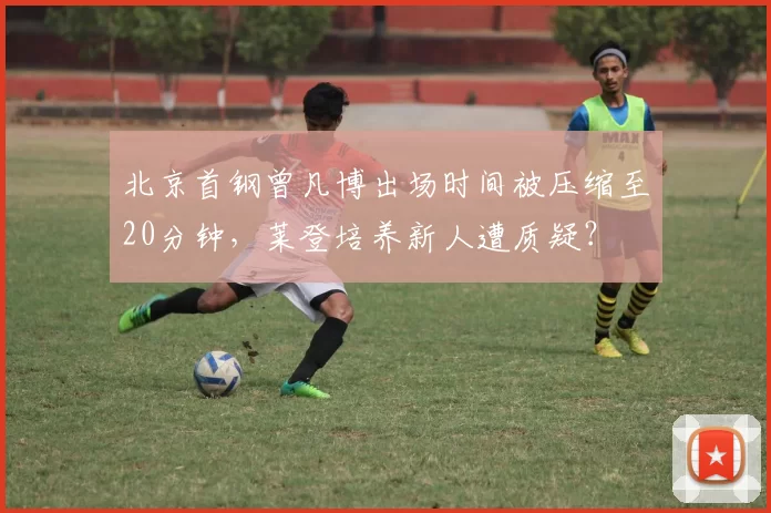 北京首钢曾凡博出场时间被压缩至20分钟，莱登培养新人遭质疑？