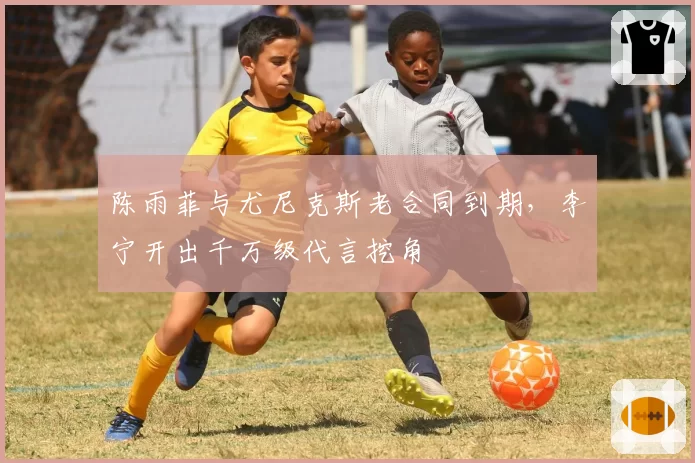 陈雨菲与尤尼克斯老合同到期，李宁开出千万级代言挖角