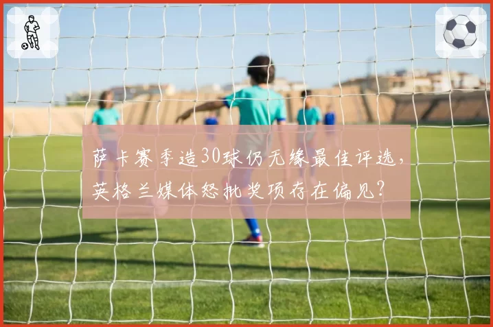 萨卡赛季造30球仍无缘最佳评选，英格兰媒体怒批奖项存在偏见？