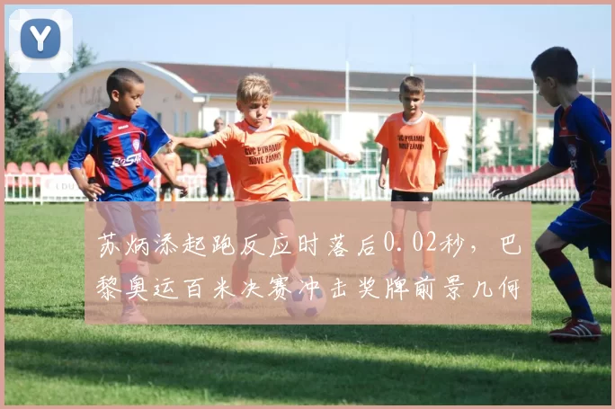 苏炳添起跑反应时落后0.02秒,巴黎奥运百米决赛冲击奖牌前景几何?