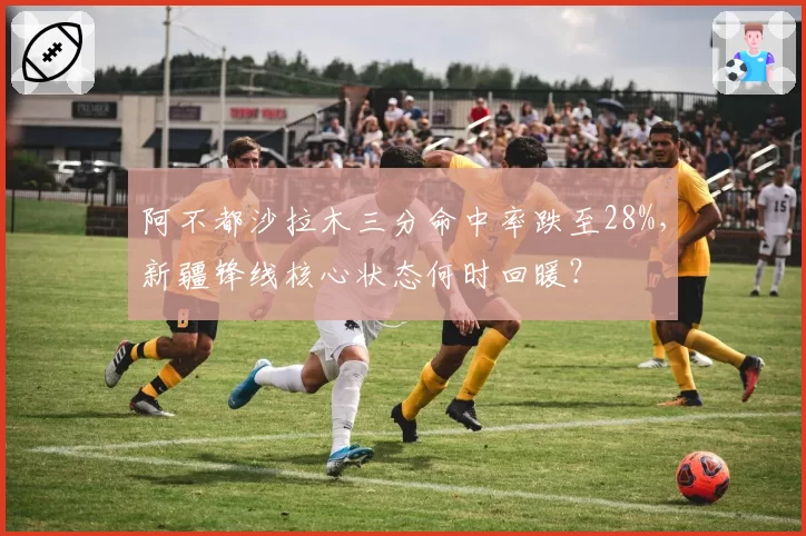 阿不都沙拉木三分命中率跌至28%,新疆锋线核心状态何时回暖?