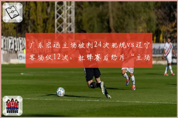 广东宏远主场被判24次犯规vs辽宁客场仅12次,杜锋赛后怒斥“主场哨”变“客场哨”