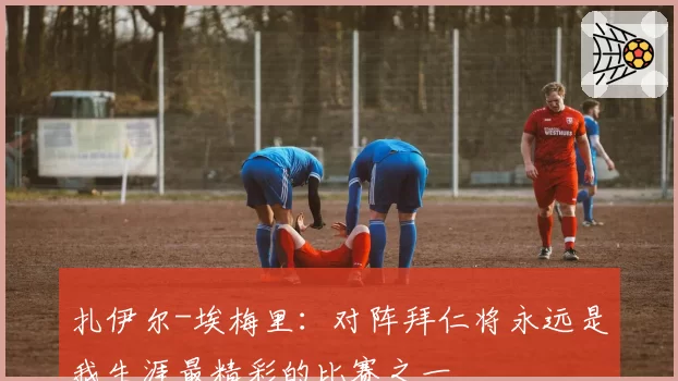 扎伊尔-埃梅里：对阵拜仁将永远是我生涯最精彩的比赛之一