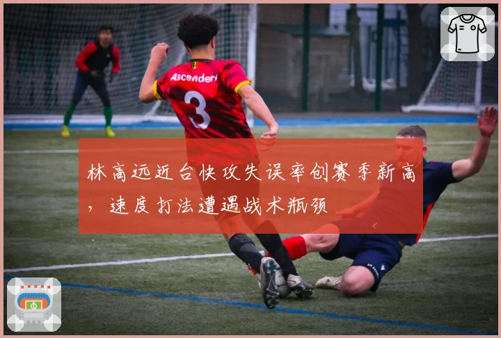 林高远近台快攻失误率创赛季新高，速度打法遭遇战术瓶颈