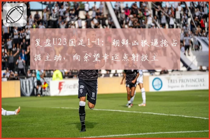 复盘U23国足1-1：朝鲜凶狠逼抢占据主动，向余望幸运点射救主