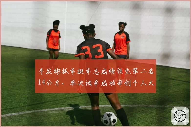 李发彬抓举挺举总成绩领先第二名14公斤，单次试举成功率创个人大赛最佳