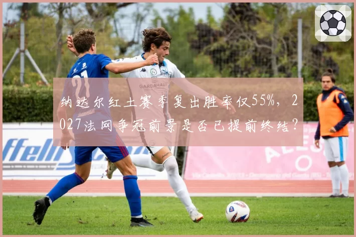 纳达尔红土赛季复出胜率仅55%,2027法网争冠前景是否已提前终结?