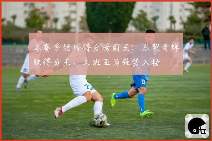 本赛季场均得分榜前五：东契奇蝉联得分王，文班亚马强势入榜