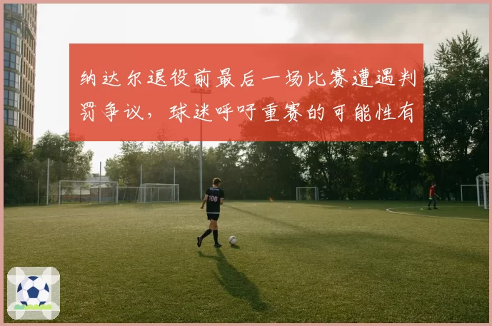 纳达尔退役前最后一场比赛遭遇判罚争议,球迷呼吁重赛的可能性有多大?