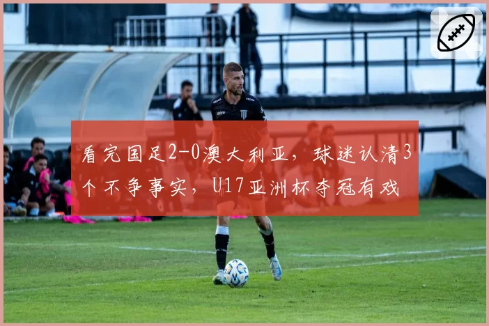 看完国足2-0澳大利亚，球迷认清3个不争事实，U17亚洲杯夺冠有戏