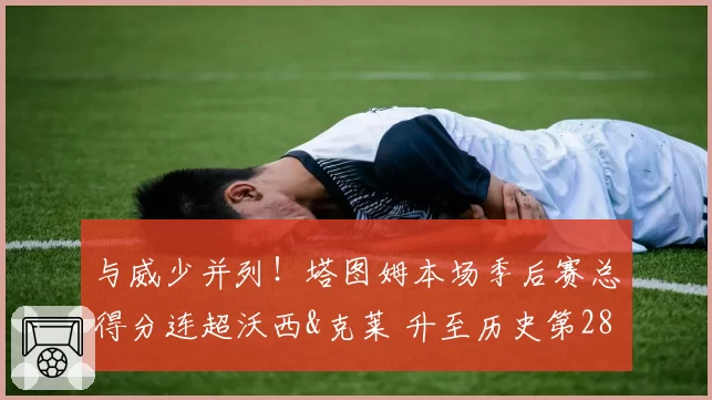 与威少并列！塔图姆本场季后赛总得分连超沃西&克莱 升至历史第28