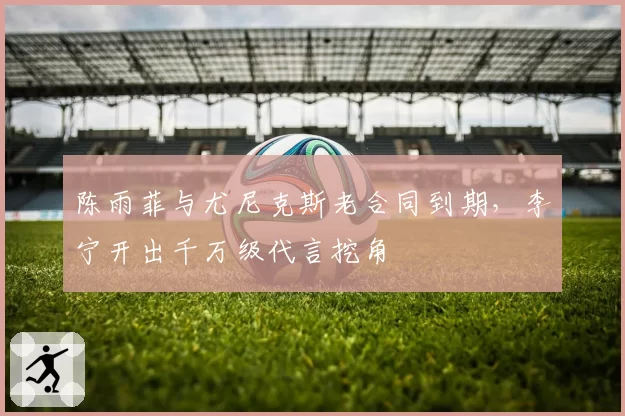 陈雨菲与尤尼克斯老合同到期，李宁开出千万级代言挖角