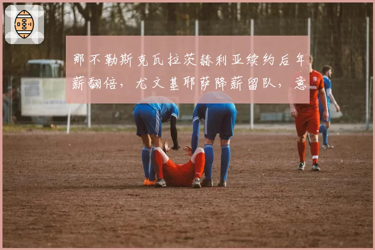 那不勒斯克瓦拉茨赫利亚续约后年薪翻倍，尤文基耶萨降薪留队，意甲核心薪资对比