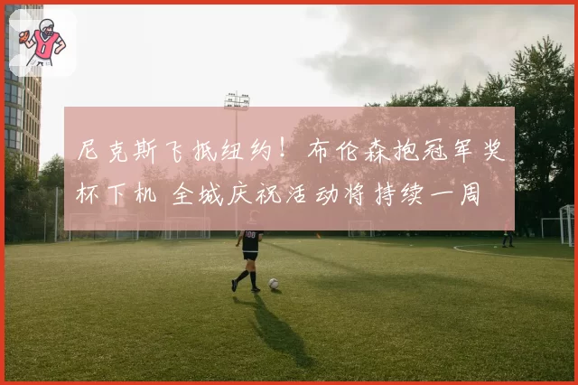 尼克斯飞抵纽约!布伦森抱冠军奖杯下机 全城庆祝活动将持续一周