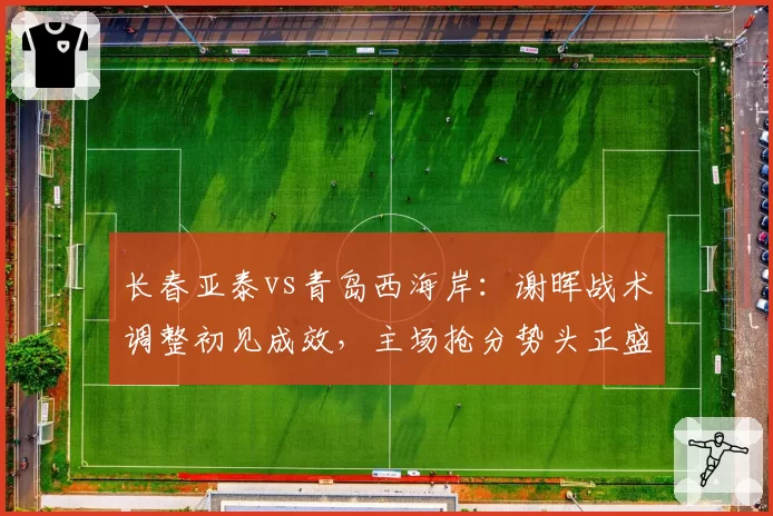 长春亚泰vs青岛西海岸：谢晖战术调整初见成效，主场抢分势头正盛