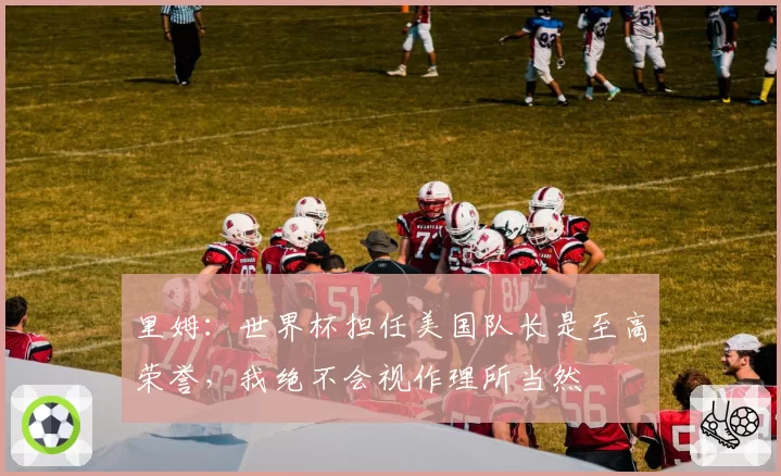 里姆：世界杯担任美国队长是至高荣誉，我绝不会视作理所当然