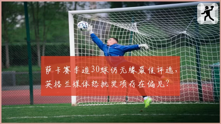 萨卡赛季造30球仍无缘最佳评选，英格兰媒体怒批奖项存在偏见？