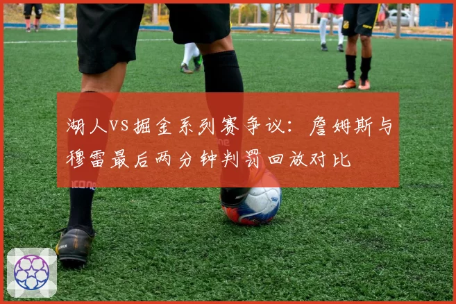 湖人vs掘金系列赛争议：詹姆斯与穆雷最后两分钟判罚回放对比