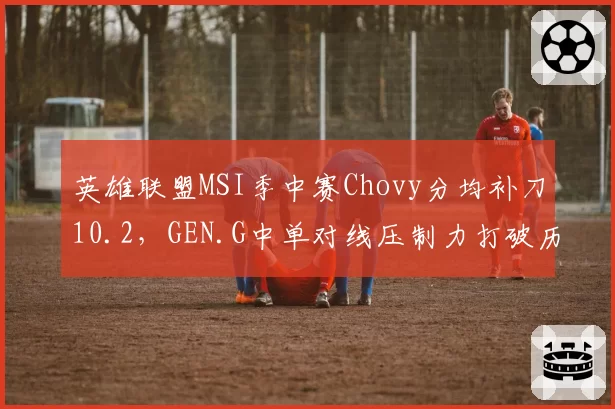 英雄联盟MSI季中赛Chovy分均补刀10.2，GEN.G中单对线压制力打破历史纪录