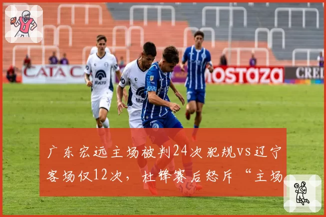 广东宏远主场被判24次犯规vs辽宁客场仅12次,杜锋赛后怒斥“主场哨”变“客场哨”