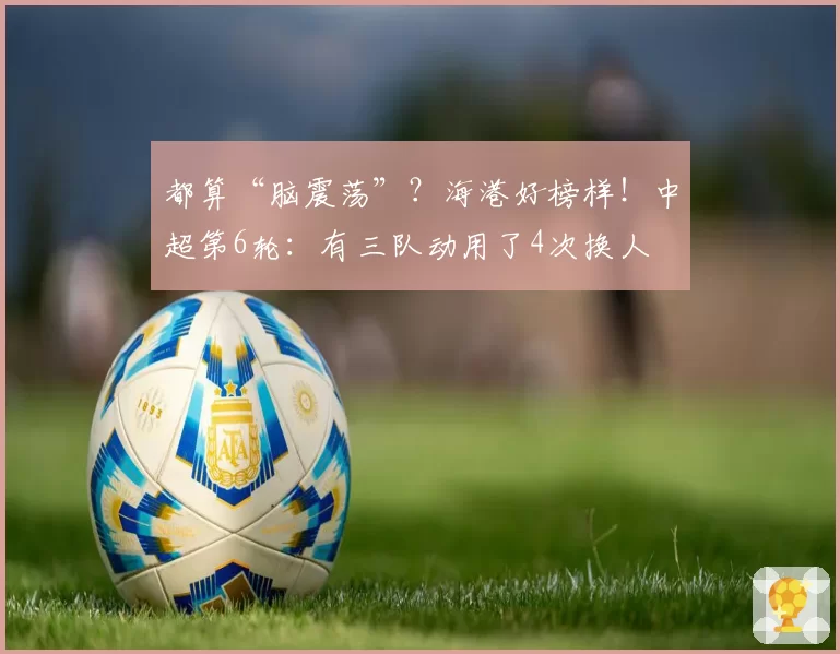 都算“脑震荡”？海港好榜样！中超第6轮：有三队动用了4次换人