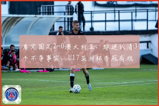 看完国足2-0澳大利亚,球迷认清3个不争事实,U17亚洲杯夺冠有戏