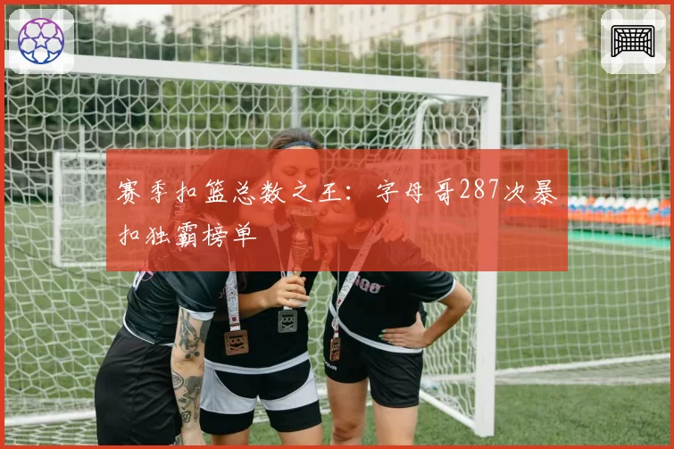 赛季扣篮总数之王:字母哥287次暴扣独霸榜单