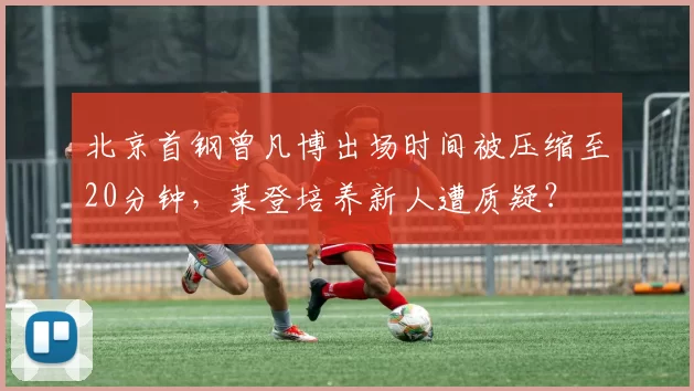 北京首钢曾凡博出场时间被压缩至20分钟，莱登培养新人遭质疑？