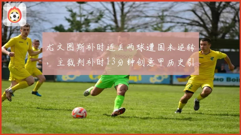 尤文图斯补时连丢两球遭国米逆转，主裁判补时13分钟创意甲历史引质疑