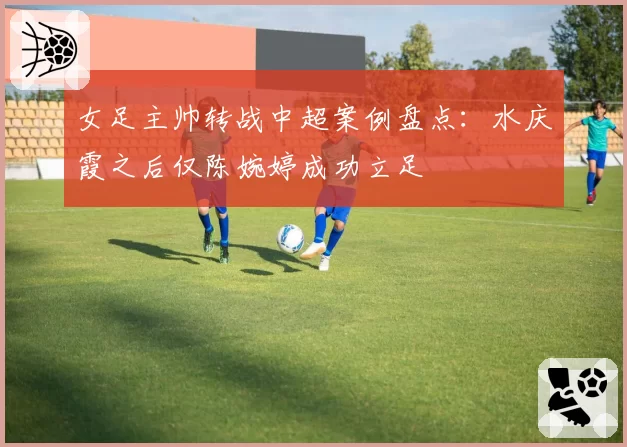 女足主帅转战中超案例盘点：水庆霞之后仅陈婉婷成功立足