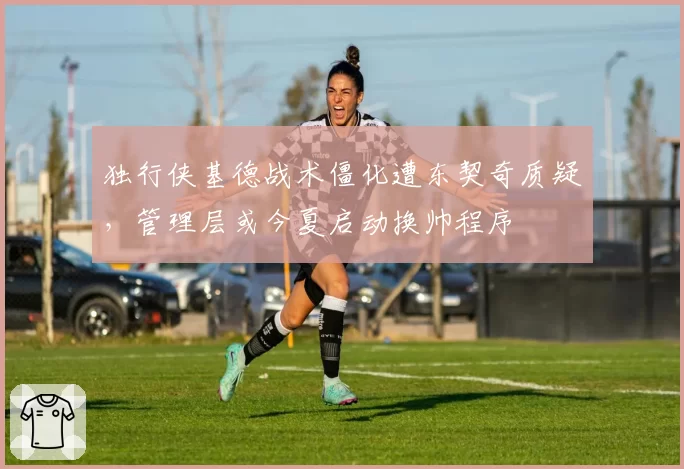 独行侠基德战术僵化遭东契奇质疑，管理层或今夏启动换帅程序