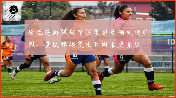 哈兰德脚踝韧带恢复进度领先姆巴佩，曼城锋线复出时间表更乐观