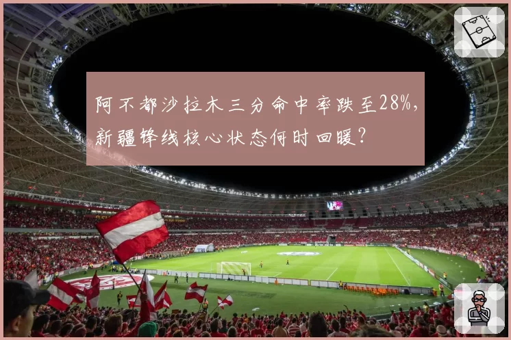 阿不都沙拉木三分命中率跌至28%，新疆锋线核心状态何时回暖？