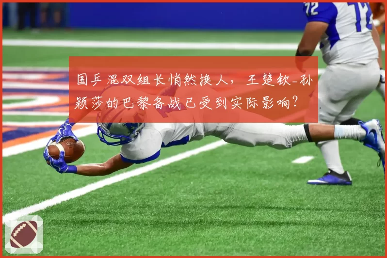 国乒混双组长悄然换人，王楚钦_孙颖莎的巴黎备战已受到实际影响？