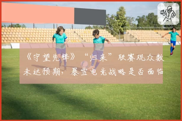 《守望先锋》“归来”联赛观众数未达预期，暴雪电竞战略是否面临调整？