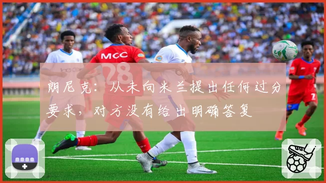 朗尼克:从未向米兰提出任何过分要求,对方没有给出明确答复