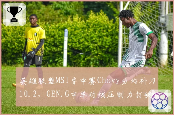 英雄联盟MSI季中赛Chovy分均补刀10.2，GEN.G中单对线压制力打破历史纪录