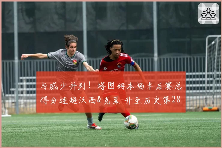 与威少并列!塔图姆本场季后赛总得分连超沃西&克莱 升至历史第28